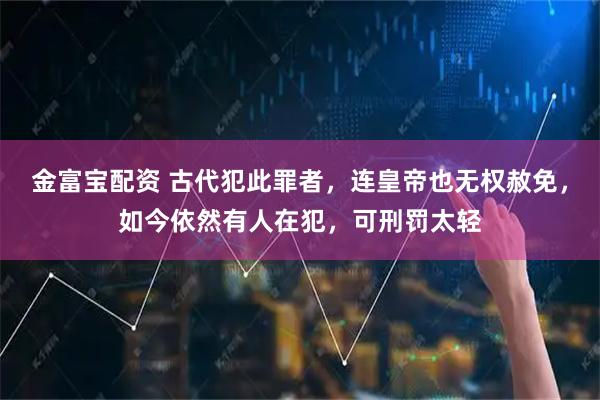 金富宝配资 古代犯此罪者，连皇帝也无权赦免，如今依然有人在犯，可刑罚太轻