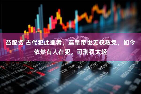 益配资 古代犯此罪者，连皇帝也无权赦免，如今依然有人在犯，可刑罚太轻