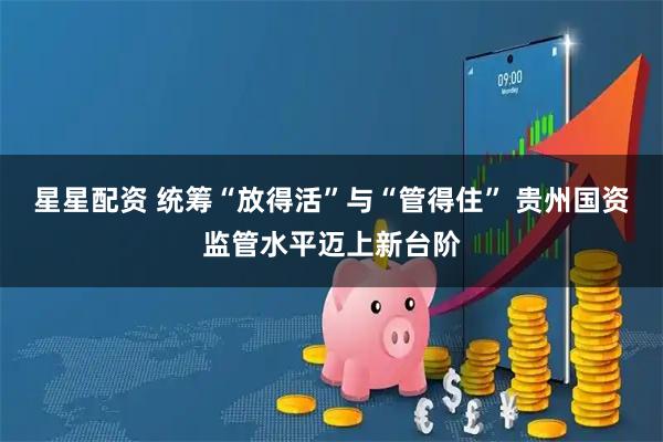 星星配资 统筹“放得活”与“管得住” 贵州国资监管水平迈上新台阶
