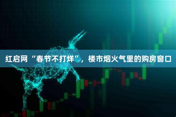 红启网 “春节不打烊”，楼市烟火气里的购房窗口