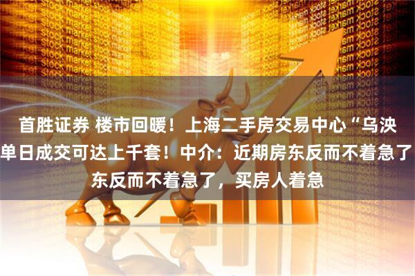 首胜证券 楼市回暖！上海二手房交易中心“乌泱泱挤满人”，单日成交可达上千套！中介：近期房东反而不着急了，买房人着急