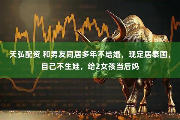 天弘配资 和男友同居多年不结婚，现定居泰国，自己不生娃，给2女孩当后妈