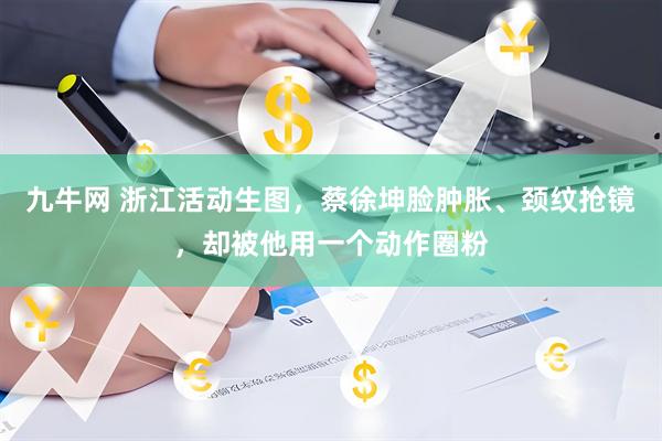 九牛网 浙江活动生图，蔡徐坤脸肿胀、颈纹抢镜，却被他用一个动作圈粉