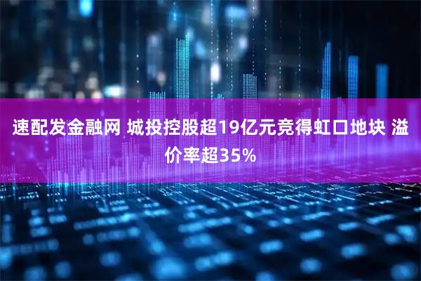 速配发金融网 城投控股超19亿元竞得虹口地块 溢价率超35%