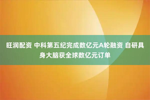 旺润配资 中科第五纪完成数亿元A轮融资 自研具身大脑获全球数亿元订单