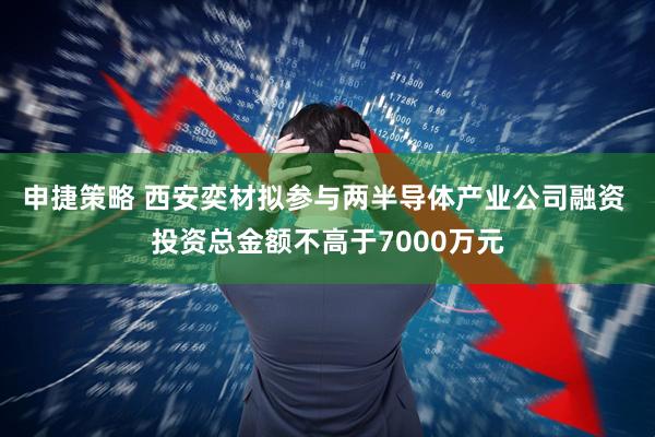 申捷策略 西安奕材拟参与两半导体产业公司融资 投资总金额不高于7000万元