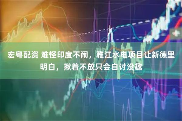 宏粤配资 难怪印度不闹，雅江水电项目让新德里明白，揪着不放只会自讨没趣