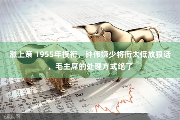 涨上策 1955年授衔，钟伟嫌少将衔太低放狠话，毛主席的处理方式绝了