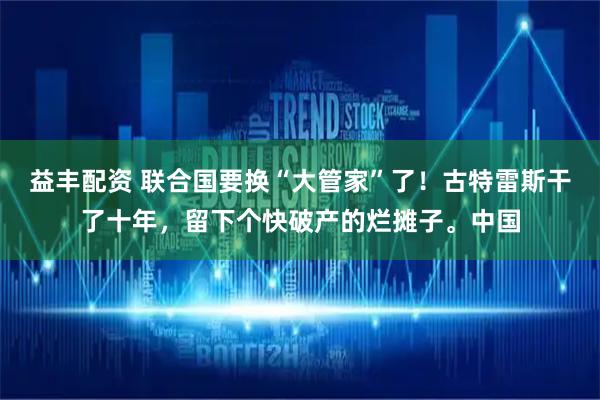 益丰配资 联合国要换“大管家”了！古特雷斯干了十年，留下个快破产的烂摊子。中国