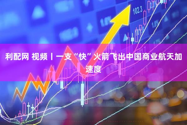 利配网 视频丨一支“快”火箭飞出中国商业航天加速度