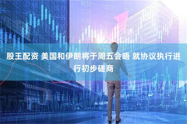 股王配资 美国和伊朗将于周五会晤 就协议执行进行初步磋商