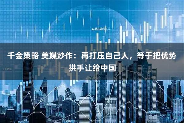 千金策略 美媒炒作：再打压自己人，等于把优势拱手让给中国