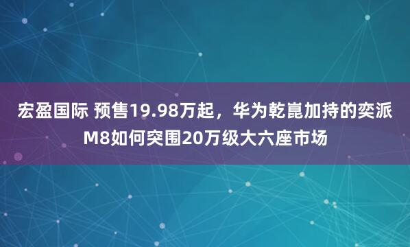宏盈国际 预售19.98万起，华为乾崑加持的奕派M8如何突围20万级大六座市场