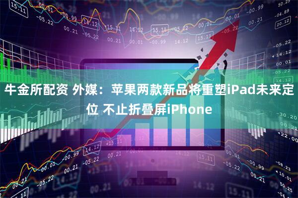 牛金所配资 外媒:苹果两款新品将重塑iPad未来定位 不止折叠屏iPhone