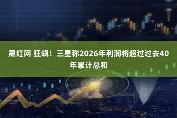 晟红网 狂飙！三星称2026年利润将超过过去40年累计总和