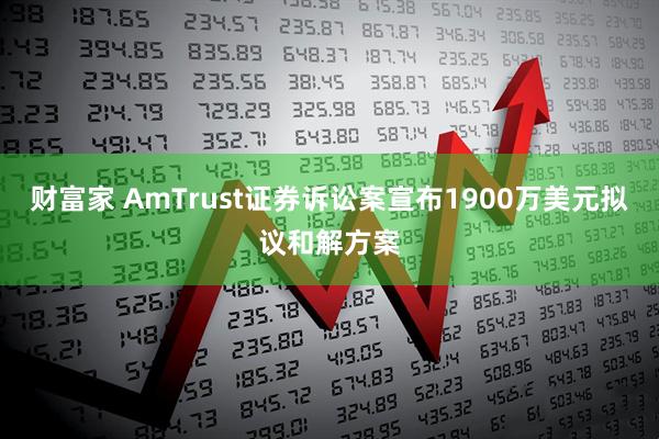 财富家 AmTrust证券诉讼案宣布1900万美元拟议和解方案