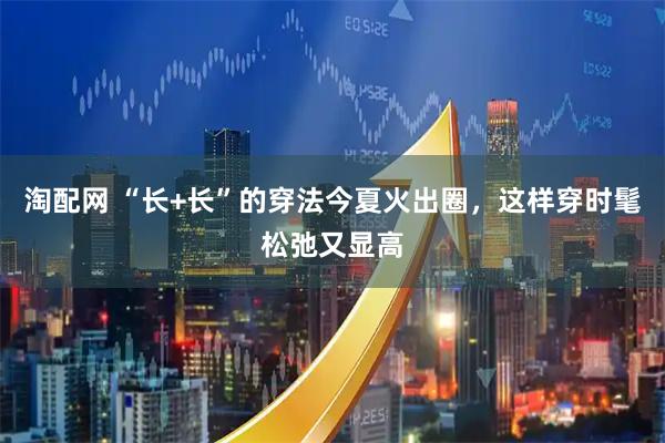 淘配网 “长+长”的穿法今夏火出圈，这样穿时髦松弛又显高