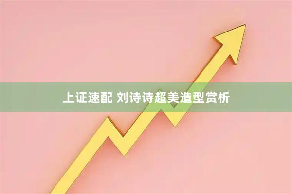 上证速配 刘诗诗超美造型赏析