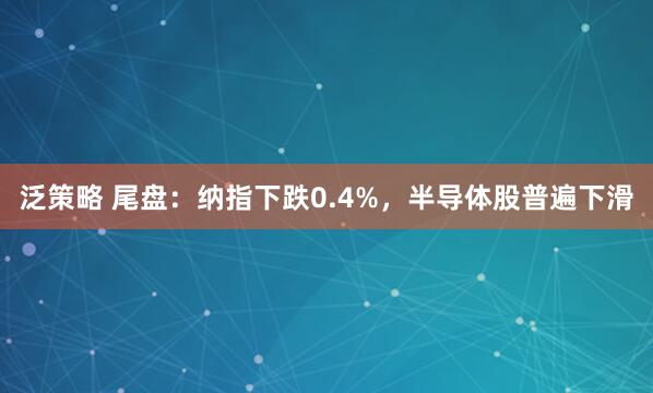 泛策略 尾盘：纳指下跌0.4%，半导体股普遍下滑