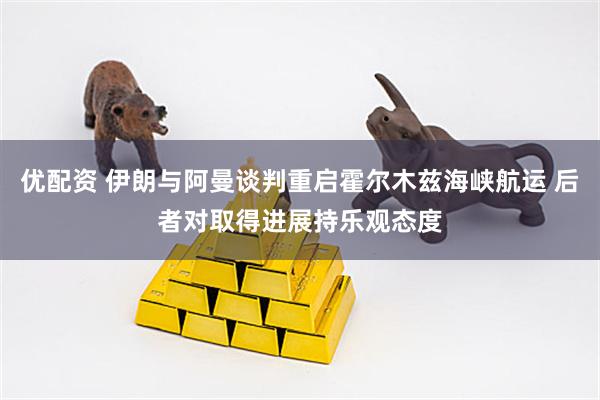 优配资 伊朗与阿曼谈判重启霍尔木兹海峡航运 后者对取得进展持乐观态度
