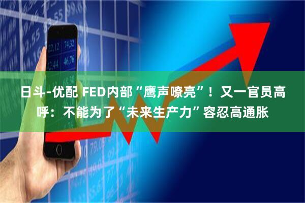 日斗-优配 FED内部“鹰声嘹亮”！又一官员高呼：不能为了“未来生产力”容忍高通胀