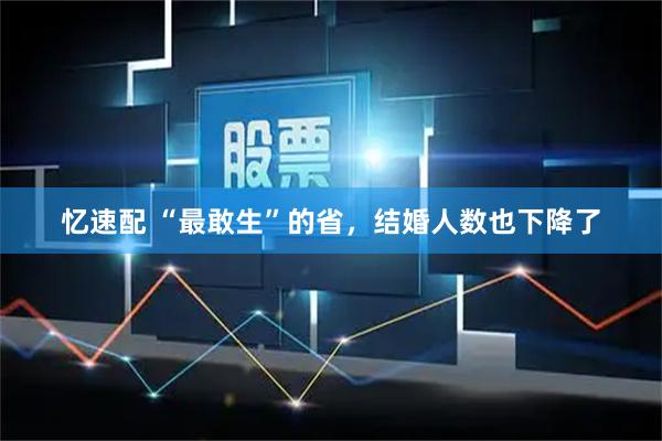 忆速配 “最敢生”的省，结婚人数也下降了